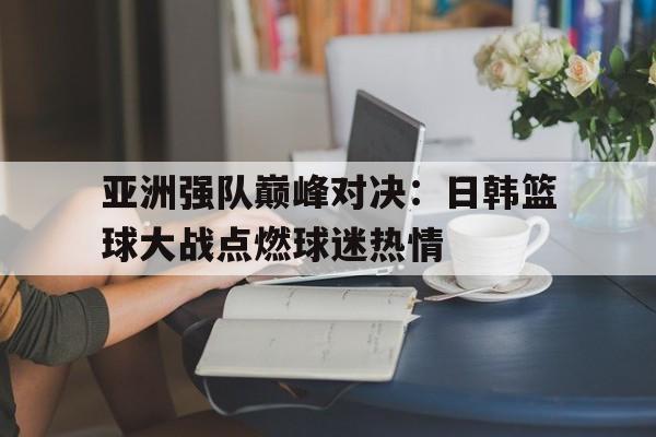 开云官网体育-亚洲强队巅峰对决：日韩篮球大战点燃球迷热情的简单介绍