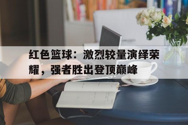 开云体育h5-红色篮球：激烈较量演绎荣耀，强者胜出登顶巅峰的简单介绍